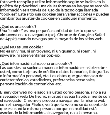 Esta web recopila y utiliza información según se indica en la política de privacidad. Una de las formas en las que se recopila información es a través del uso de la tecnología llamada “cookies”. Este sitio usa cookies para varias acciones y puedes cambiar tus ajustes de cookies en cualquier momento. ¿Qué es una cookie? Una “cookie” es una pequeña cantidad de texto que se almacena en tu navegador (p.ej. Chrome de Google o Safari de Apple) cuando navegas por la mayoría de los sitios web. ¿Qué NO es una cookie? No es un virus, ni un troyano, ni un gusano, ni spam, ni spyware, ni abre ventanas pop-up. ¿Qué información almacena una cookie? Las cookies no suelen almacenar información sensible sobre usted, como tarjetas de crédito o datos bancarios, fotografías o información personal, etc. Los datos que guardan son de carácter técnico, estadísticos, preferencias personales, personalización de contenidos, etc. El servidor web no le asocia a usted como persona, sino a su navegador web. De hecho, si usted navega habitualmente con el navegador Chrome y prueba a navegar por la misma web con el navegador Firefox, verá que la web no se da cuenta de que es usted la misma persona porque en realidad está asociando la información al navegador, no a la persona.