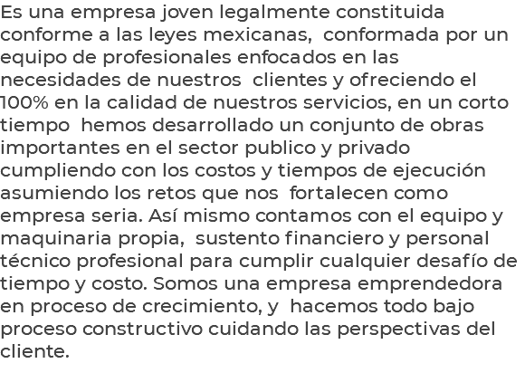 Es una empresa joven legalmente constituida conforme a las leyes mexicanas, conformada por un equipo de profesionales enfocados en las necesidades de nuestros clientes y ofreciendo el 100% en la calidad de nuestros servicios, en un corto tiempo hemos desarrollado un conjunto de obras importantes en el sector publico y privado cumpliendo con los costos y tiempos de ejecución asumiendo los retos que nos fortalecen como empresa seria. Así mismo contamos con el equipo y maquinaria propia, sustento financiero y personal técnico profesional para cumplir cualquier desafío de tiempo y costo. Somos una empresa emprendedora en proceso de crecimiento, y hacemos todo bajo proceso constructivo cuidando las perspectivas del cliente. 