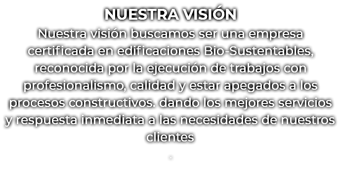 NUESTRA VISIÓN Nuestra visión buscamos ser una empresa certificada en edificaciones Bio-Sustentables, reconocida por la ejecución de trabajos con profesionalismo, calidad y estar apegados a los procesos constructivos. dando los mejores servicios y respuesta inmediata a las necesidades de nuestros clientes .