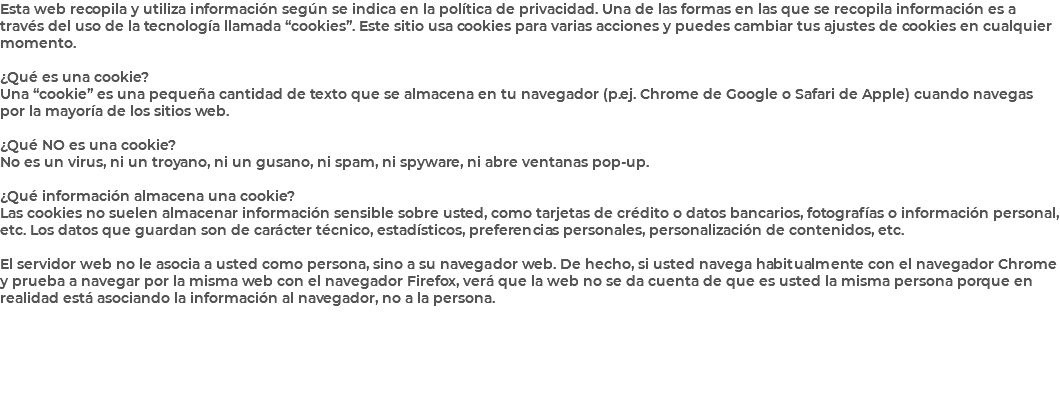 Esta web recopila y utiliza información según se indica en la política de privacidad. Una de las formas en las que se recopila información es a través del uso de la tecnología llamada “cookies”. Este sitio usa cookies para varias acciones y puedes cambiar tus ajustes de cookies en cualquier momento. ¿Qué es una cookie? Una “cookie” es una pequeña cantidad de texto que se almacena en tu navegador (p.ej. Chrome de Google o Safari de Apple) cuando navegas por la mayoría de los sitios web. ¿Qué NO es una cookie? No es un virus, ni un troyano, ni un gusano, ni spam, ni spyware, ni abre ventanas pop-up. ¿Qué información almacena una cookie? Las cookies no suelen almacenar información sensible sobre usted, como tarjetas de crédito o datos bancarios, fotografías o información personal, etc. Los datos que guardan son de carácter técnico, estadísticos, preferencias personales, personalización de contenidos, etc. El servidor web no le asocia a usted como persona, sino a su navegador web. De hecho, si usted navega habitualmente con el navegador Chrome y prueba a navegar por la misma web con el navegador Firefox, verá que la web no se da cuenta de que es usted la misma persona porque en realidad está asociando la información al navegador, no a la persona. 